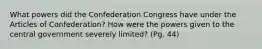 What powers did the Confederation Congress have under the Articles of Confederation? How were the powers given to the central government severely limited? (Pg. 44)