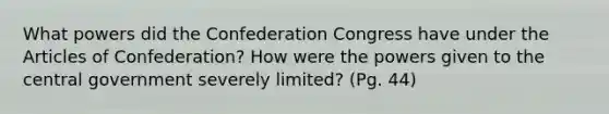 What powers did the Confederation Congress have under the Articles of Confederation? How were the powers given to the central government severely limited? (Pg. 44)