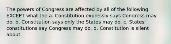 The powers of Congress are affected by all of the following EXCEPT what the a. Constitution expressly says Congress may do. b. Constitution says only the States may do. c. States' constitutions say Congress may do. d. Constitution is silent about.