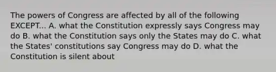 The powers of Congress are affected by all of the following EXCEPT... A. what the Constitution expressly says Congress may do B. what the Constitution says only the States may do C. what the States' constitutions say Congress may do D. what the Constitution is silent about