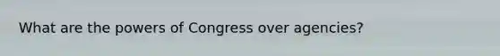 What are the powers of Congress over agencies?