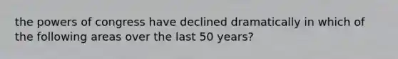 the powers of congress have declined dramatically in which of the following areas over the last 50 years?