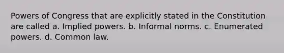 Powers of Congress that are explicitly stated in the Constitution are called a. Implied powers. b. Informal norms. c. Enumerated powers. d. Common law.