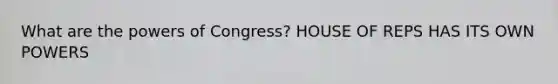 What are the powers of Congress? HOUSE OF REPS HAS ITS OWN POWERS