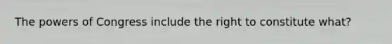 The powers of Congress include the right to constitute what?