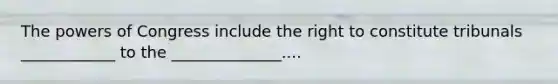 The powers of Congress include the right to constitute tribunals ____________ to the ______________....