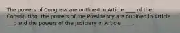 The powers of Congress are outlined in Article ____ of the Constitution; the powers of the Presidency are outlined in Article ___; and the powers of the Judiciary in Article ____.