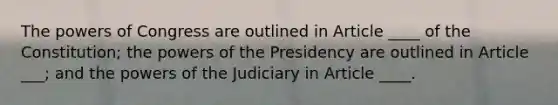 The powers of Congress are outlined in Article ____ of the Constitution; the powers of the Presidency are outlined in Article ___; and the powers of the Judiciary in Article ____.