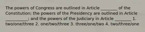 The powers of Congress are outlined in Article ________ of the Constitution; the powers of the Presidency are outlined in Article ___________; and the powers of the Judiciary in Article ________ 1. two/one/three 2. one/two/three 3. three/one/two 4. two/three/one