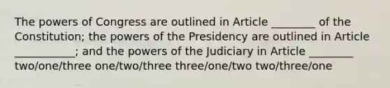 The <a href='https://www.questionai.com/knowledge/kKSx9oT84t-powers-of' class='anchor-knowledge'>powers of</a> Congress are outlined in Article ________ of the Constitution; the powers of the Presidency are outlined in Article ___________; and the powers of the Judiciary in Article ________ two/one/three one/two/three three/one/two two/three/one