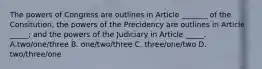 The powers of Congress are outlines in Article _______ of the Consitution; the powers of the Precidency are outlines in Article _____; and the powers of the Judiciary in Article _____. A.two/one/three B. one/two/three C. three/one/two D. two/three/one