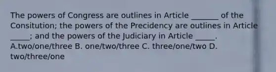 The powers of Congress are outlines in Article _______ of the Consitution; the powers of the Precidency are outlines in Article _____; and the powers of the Judiciary in Article _____. A.two/one/three B. one/two/three C. three/one/two D. two/three/one