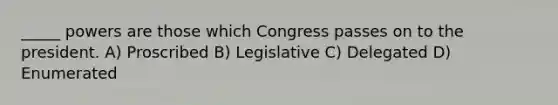 _____ powers are those which Congress passes on to the president. A) Proscribed B) Legislative C) Delegated D) Enumerated