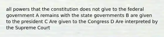 all powers that the constitution does not give to the federal government A remains with the state governments B are given to the president C Are given to the Congress D Are interpreted by the Supreme Court