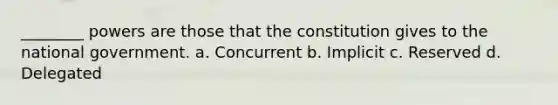 ________ powers are those that the constitution gives to the national government. a. Concurrent b. Implicit c. Reserved d. Delegated