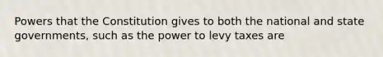 Powers that the Constitution gives to both the national and state governments, such as the power to levy taxes are