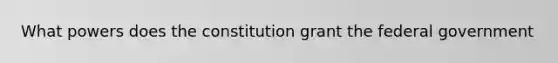 What powers does the constitution grant the federal government