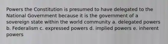 Powers the Constitution is presumed to have delegated to the National Government because it is the government of a sovereign state within the world community a. delegated powers b. Federalism c. expressed powers d. implied powers e. inherent powers