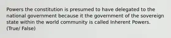 Powers the constitution is presumed to have delegated to the national government because it the government of the sovereign state within the world community is called Inherent Powers. (True/ False)