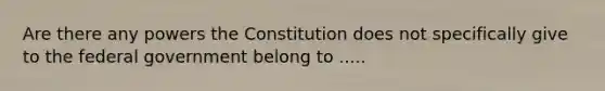 Are there any powers the Constitution does not specifically give to the federal government belong to .....