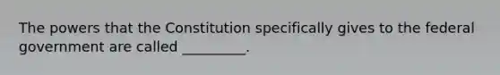 The powers that the Constitution specifically gives to the federal government are called _________.
