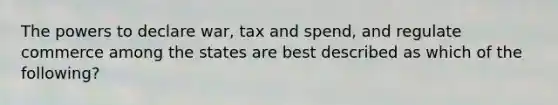 The powers to declare war, tax and spend, and regulate commerce among the states are best described as which of the following?