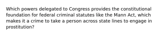 Which powers delegated to Congress provides the constitutional foundation for federal criminal statutes like the Mann Act, which makes it a crime to take a person across state lines to engage in prostitution?