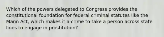 Which of the powers delegated to Congress provides the constitutional foundation for federal criminal statutes like the Mann Act, which makes it a crime to take a person across state lines to engage in prostitution?