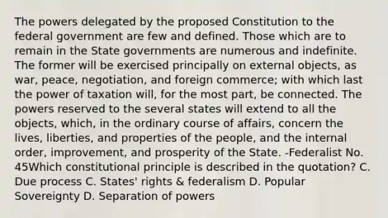 The powers delegated by the proposed Constitution to the federal government are few and defined. Those which are to remain in the State governments are numerous and indefinite. The former will be exercised principally on external objects, as war, peace, negotiation, and foreign commerce; with which last the power of taxation will, for the most part, be connected. The powers reserved to the several states will extend to all the objects, which, in the ordinary course of affairs, concern the lives, liberties, and properties of the people, and the internal order, improvement, and prosperity of the State. -Federalist No. 45Which constitutional principle is described in the quotation? C. Due process C. States' rights & federalism D. Popular Sovereignty D. Separation of powers