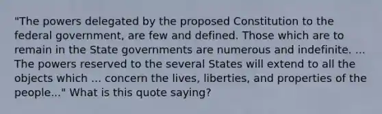 "The powers delegated by the proposed Constitution to the federal government, are few and defined. Those which are to remain in the State governments are numerous and indefinite. ... The powers reserved to the several States will extend to all the objects which ... concern the lives, liberties, and properties of the people..." What is this quote saying?