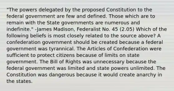 "The powers delegated by the proposed Constitution to the federal government are few and defined. Those which are to remain with the State governments are numerous and indefinite." -James Madison, Federalist No. 45 (2.05) Which of the following beliefs is most closely related to the source above? A confederation government should be created because a federal government was tyrannical. The Articles of Confederation were sufficient to protect citizens because of limits on state government. The Bill of Rights was unnecessary because the federal government was limited and state powers unlimited. The Constitution was dangerous because it would create anarchy in the states.