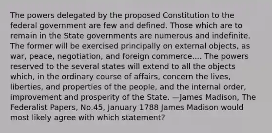 The powers delegated by the proposed Constitution to the federal government are few and defined. Those which are to remain in the State governments are numerous and indefinite. The former will be exercised principally on external objects, as war, peace, negotiation, and foreign commerce.... The powers reserved to the several states will extend to all the objects which, in the ordinary course of affairs, concern the lives, liberties, and properties of the people, and the internal order, improvement and prosperity of the State. —James Madison, The Federalist Papers, No.45, January 1788 James Madison would most likely agree with which statement?