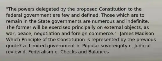 "The powers delegated by the proposed Constitution to the federal government are few and defined. Those which are to remain in the State governments are numerous and indefinite. The former will be exercised principally on external objects, as war, peace, negotiation and foreign commerce." -James Madison Which Principle of the Constitution is represented by the previous quote? a. Limited government b. Popular sovereignty c. Judicial review d. Federalism e. Checks and Balances