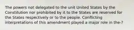 The powers not delegated to the unit United States by the Constitution nor prohibited by it to the States are reserved for the States respectively or to the people. Conflicting interpretations of this amendment played a major role in the-?