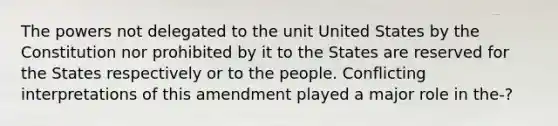 The powers not delegated to the unit United States by the Constitution nor prohibited by it to the States are reserved for the States respectively or to the people. Conflicting interpretations of this amendment played a major role in the-?