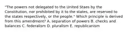 "The powers not delegated to the United Staes by the Constitution, nor prohibited by it to the states, are reserved to the states respectively, or the people." Which principle is derived from this amendment? A. separation of powers B. checks and balances C. federalism D. pluralism E. republicanism