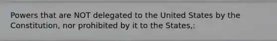 Powers that are NOT delegated to the United States by the Constitution, nor prohibited by it to the States,:
