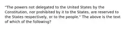 "The powers not delegated to the United States by the Constitution, nor prohibited by it to the States, are reserved to the States respectively, or to the people." The above is the text of which of the following?