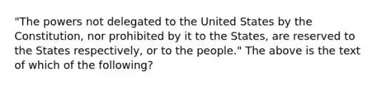 "The powers not delegated to the United States by the Constitution, nor prohibited by it to the States, are reserved to the States respectively, or to the people." The above is the text of which of the following?