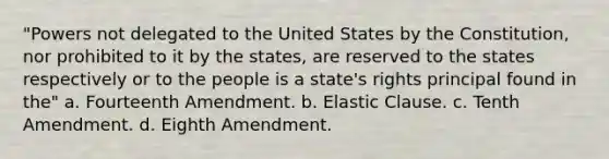 "Powers not delegated to the United States by the Constitution, nor prohibited to it by the states, are reserved to the states respectively or to the people is a state's rights principal found in the" a. Fourteenth Amendment. b. Elastic Clause. c. Tenth Amendment. d. Eighth Amendment.