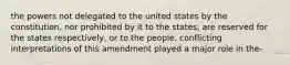 the powers not delegated to the united states by the constitution, nor prohibited by it to the states, are reserved for the states respectively, or to the people. conflicting interpretations of this amendment played a major role in the-