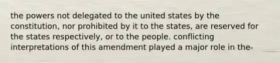 the powers not delegated to the united states by the constitution, nor prohibited by it to the states, are reserved for the states respectively, or to the people. conflicting interpretations of this amendment played a major role in the-