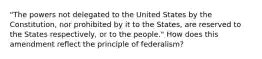 "The powers not delegated to the United States by the Constitution, nor prohibited by it to the States, are reserved to the States respectively, or to the people." How does this amendment reflect the principle of federalism?