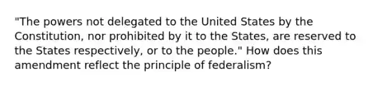 "The powers not delegated to the United States by the Constitution, nor prohibited by it to the States, are reserved to the States respectively, or to the people." How does this amendment reflect the principle of federalism?