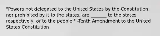 "Powers not delegated to the United States by the Constitution, nor prohibited by it to the states, are _______ to the states respectively, or to the people." -Tenth Amendment to the United States Constitution