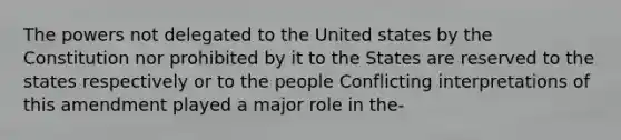 The powers not delegated to the United states by the Constitution nor prohibited by it to the States are reserved to the states respectively or to the people Conflicting interpretations of this amendment played a major role in the-