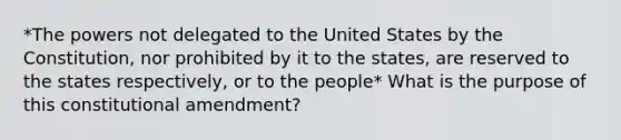 *The powers not delegated to the United States by the Constitution, nor prohibited by it to the states, are reserved to the states respectively, or to the people* What is the purpose of this constitutional amendment?