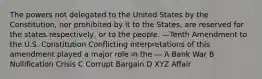 The powers not delegated to the United States by the Constitution, nor prohibited by it to the States, are reserved for the states respectively, or to the people. —Tenth Amendment to the U.S. Constitution Conflicting interpretations of this amendment played a major role in the — A Bank War B Nullification Crisis C Corrupt Bargain D XYZ Affair