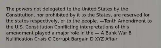 The powers not delegated to the United States by the Constitution, nor prohibited by it to the States, are reserved for the states respectively, or to the people. —Tenth Amendment to the U.S. Constitution Conflicting interpretations of this amendment played a major role in the — A Bank War B Nullification Crisis C Corrupt Bargain D XYZ Affair