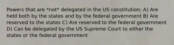 Powers that are *not* delegated in the US constitution: A) Are held both by the states and by the federal government B) Are reserved to the states C) Are reserved to the federal government D) Can be delegated by the US Supreme Court to either the states or the federal government